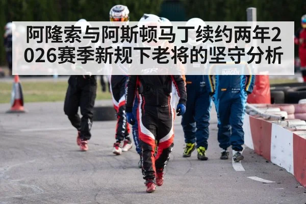 阿隆索与阿斯顿马丁续约两年2026赛季新规下老将的坚守分析
