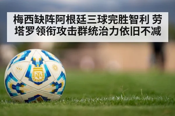 梅西缺阵阿根廷三球完胜智利 劳塔罗领衔攻击群统治力依旧不减