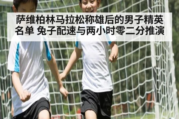 萨维柏林马拉松称雄后的男子精英名单 兔子配速与两小时零二分推演
